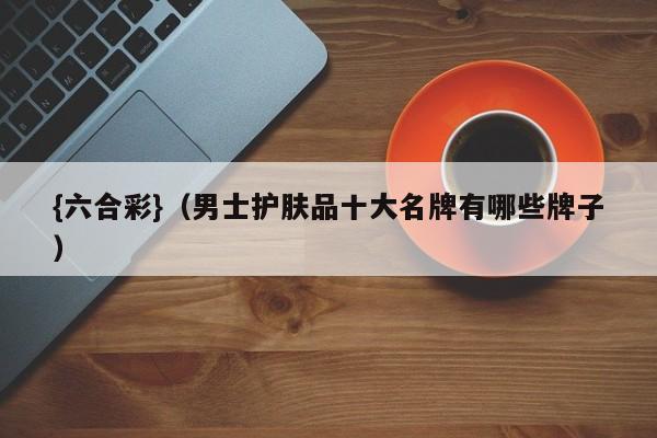 {六合彩}(男士护肤品十大名牌有哪些牌子)
