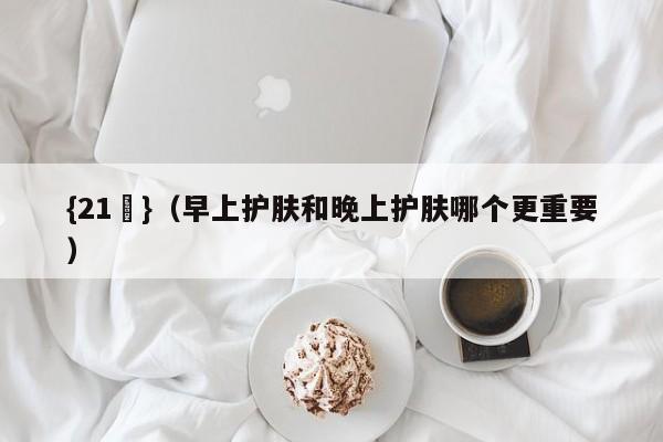 {21點}(早上护肤和晚上护肤哪个更重要)